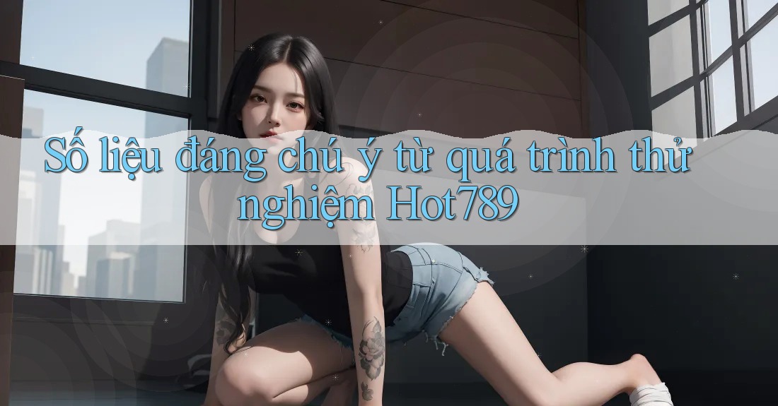 Số liệu đáng chú ý từ quá trình thử nghiệm Hot789
