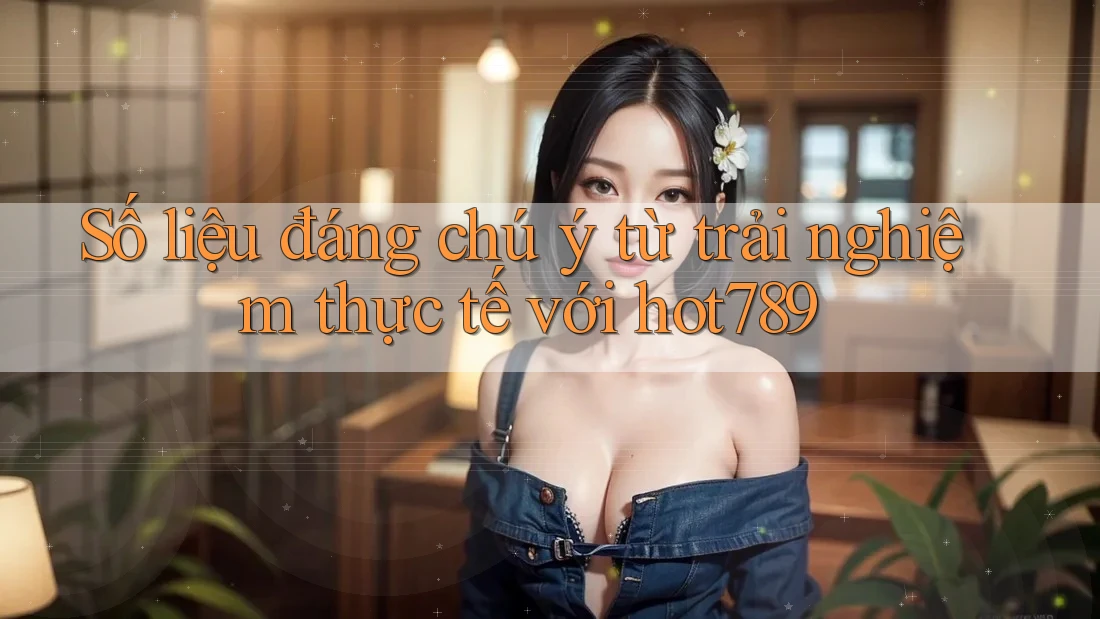 Số liệu đáng chú ý từ trải nghiệm thực tế với hot789