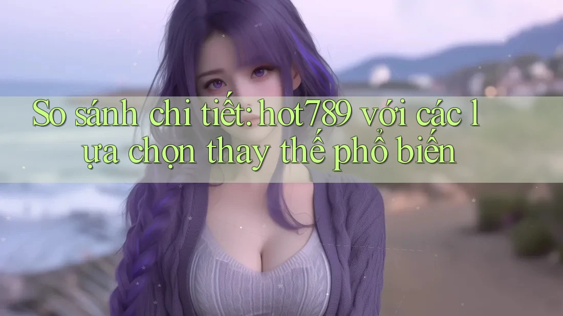 So sánh chi tiết hot789 với các lựa chọn thay thế phổ biến