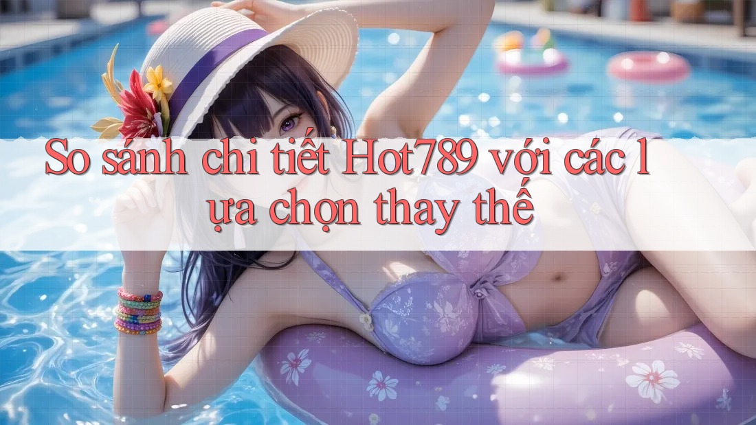 So sánh chi tiết Hot789 với các lựa chọn thay thế