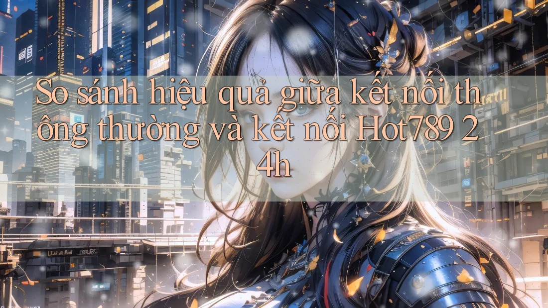 So sánh hiệu quả giữa kết nối thông thường và kết nối Hot789 24h