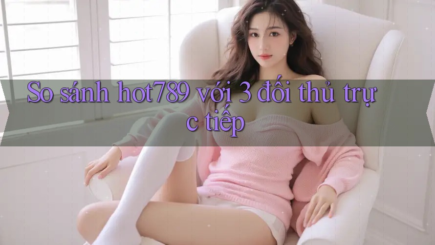 So sánh hot789 với 3 đối thủ trực tiếp