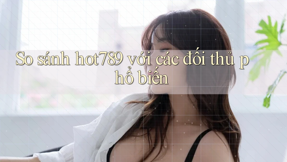 So sánh Hot789 với các đối thủ phổ biến