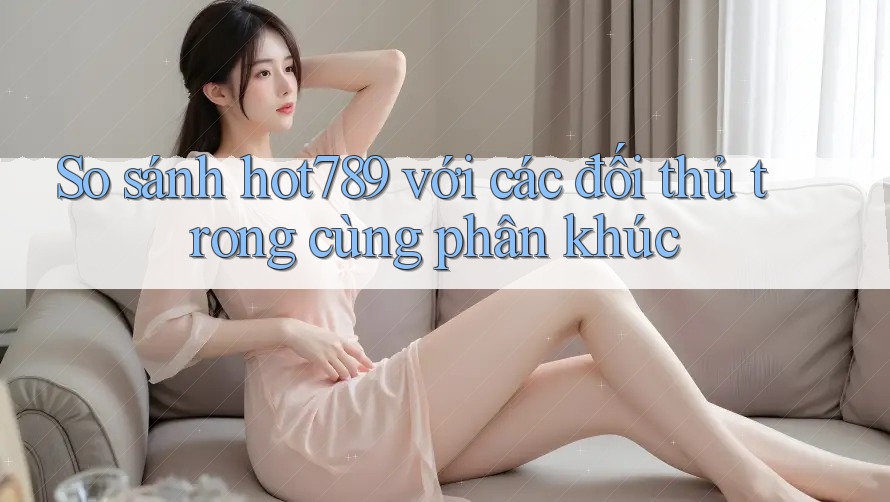 So sánh hot789 với các đối thủ trong cùng phân khúc