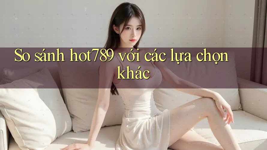 So sánh hot789 với các lựa chọn khác