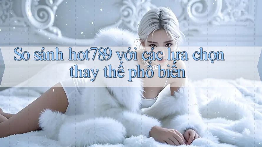 So sánh Hot789 với các lựa chọn thay thế phổ biến