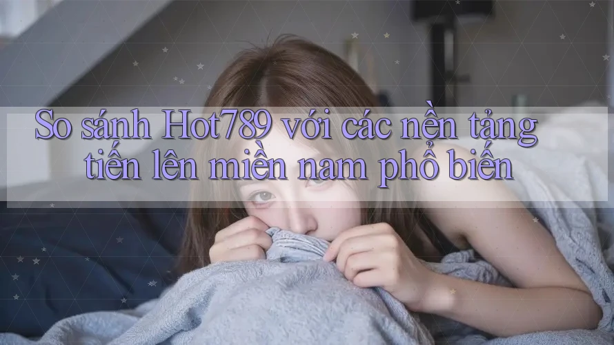 So sánh Hot789 với các nền tảng tiến lên miền nam phổ biến