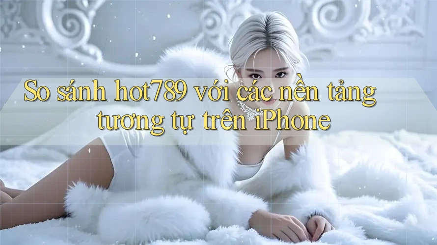 So sánh hot789 với các nền tảng tương tự trên iPhone