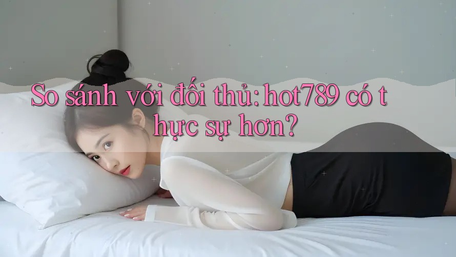 So sánh với đối thủ: hot789 có thực sự hơn?