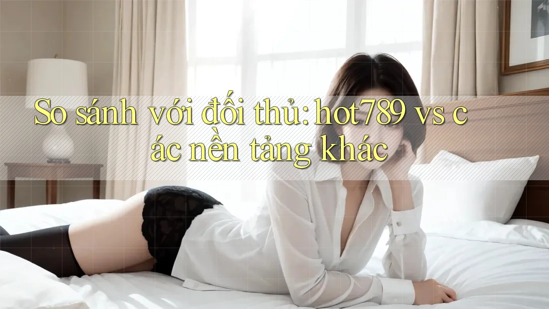 So sánh với đối thủ: hot789 vs các nền tảng khác