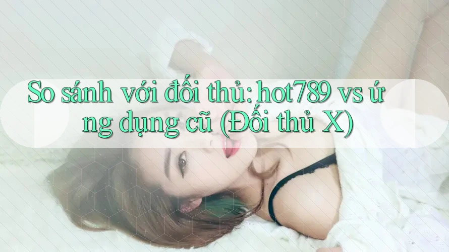 So sánh với đối thủ: hot789 vs ứng dụng cũ (Đối thủ X)