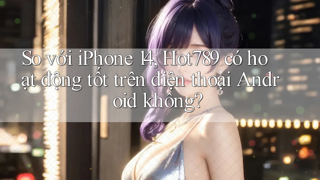 So với iPhone 14, Hot789 có hoạt động tốt trên điện thoại Android không?