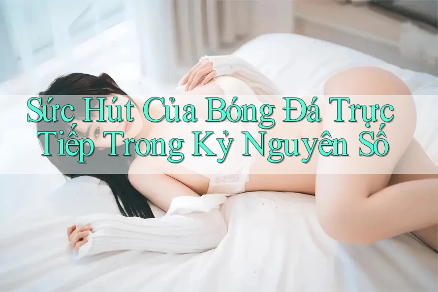 Sức Hút Của Bóng Đá Trực Tiếp Trong Kỷ Nguyên Số
