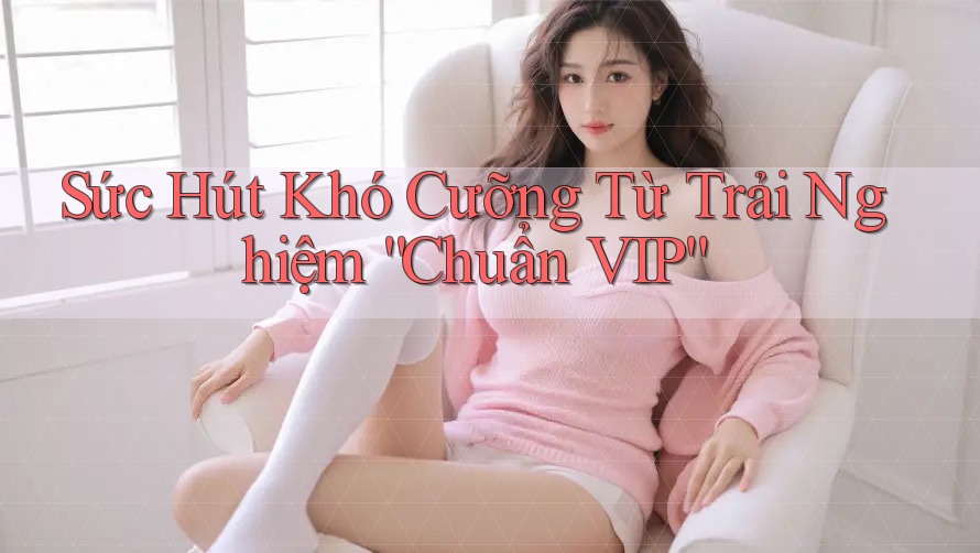 Sức Hút Khó Cưỡng Từ Trải Nghiệm “Chuẩn VIP”
