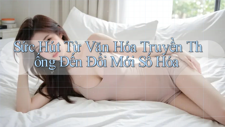 Sức Hút Từ Văn Hóa Truyền Thống Đến Đổi Mới Số Hóa