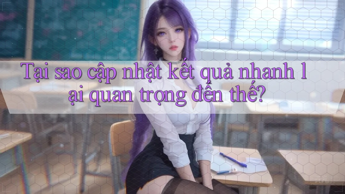 Tại sao cập nhật kết quả nhanh lại quan trọng đến thế?