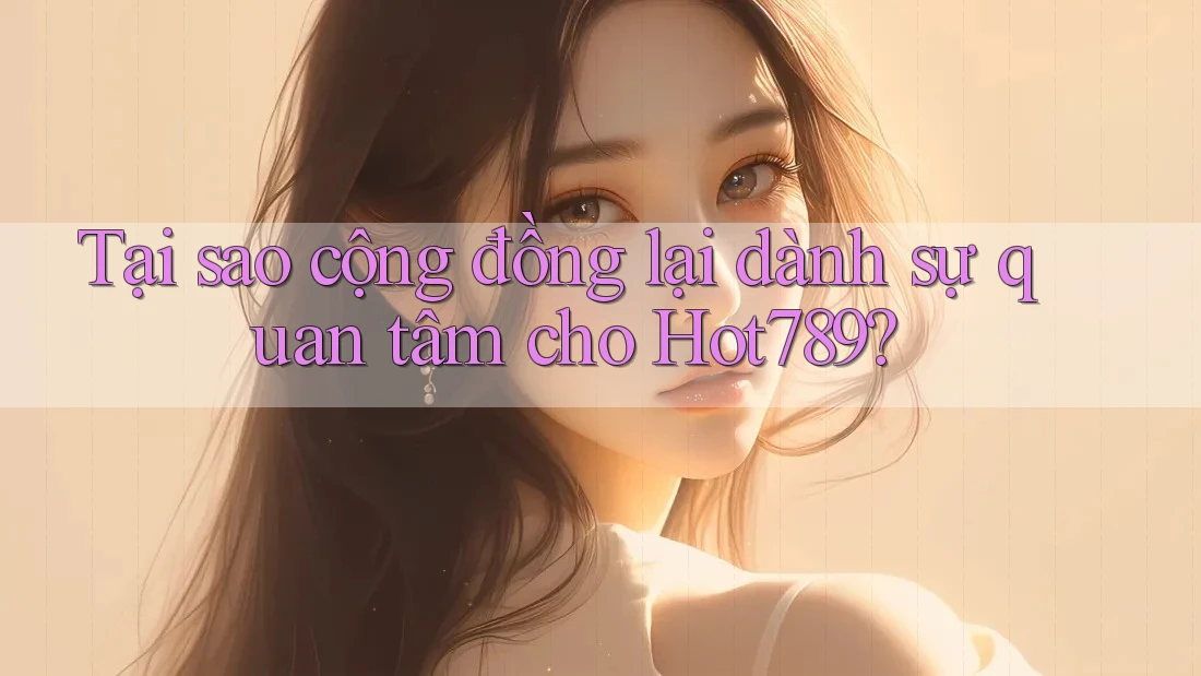 Tại sao cộng đồng lại dành sự quan tâm cho Hot789?