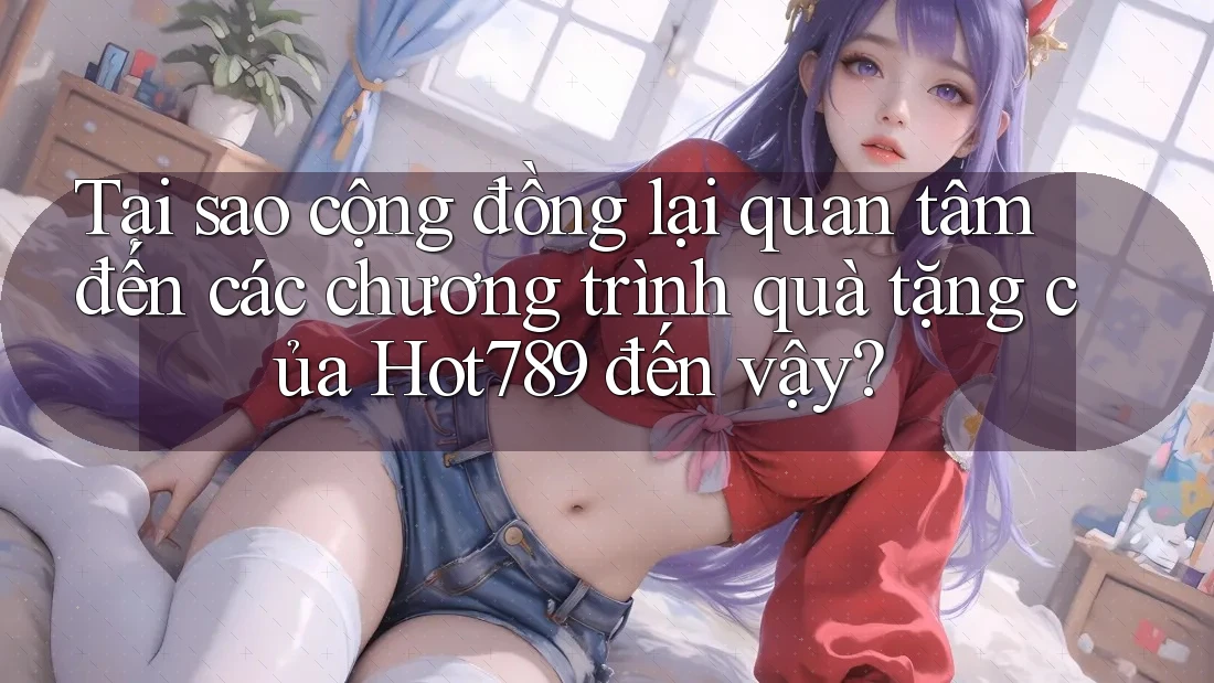 Tại sao cộng đồng lại quan tâm đến các chương trình quà tặng của Hot789 đến vậy?