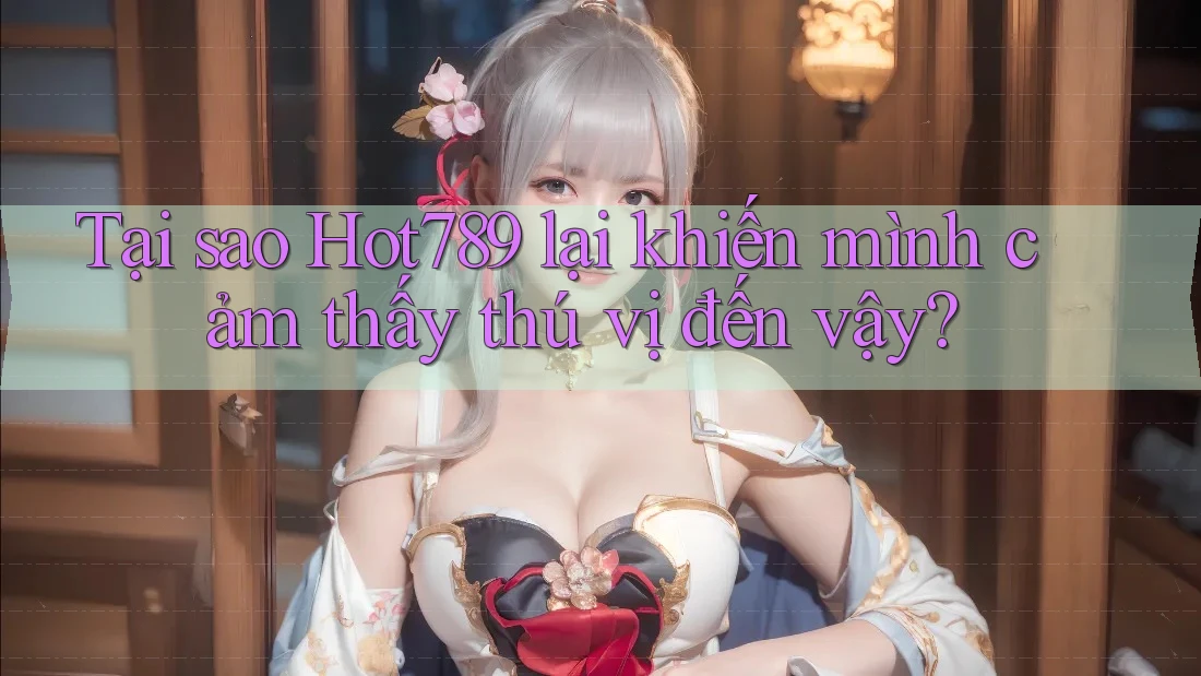 Tại sao Hot789 lại khiến mình cảm thấy thú vị đến vậy?