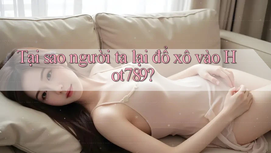 Tại sao người ta lại đổ xô vào Hot789?