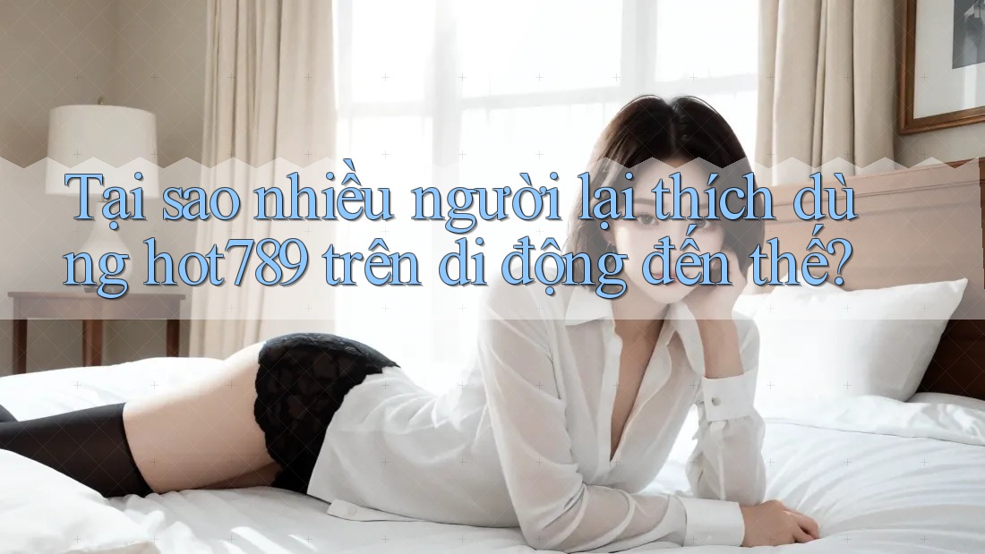 Tại sao nhiều người lại thích dùng hot789 trên di động đến thế?