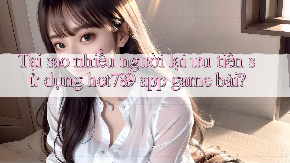 Tại sao nhiều người lại ưu tiên sử dụng hot789 app game bài?