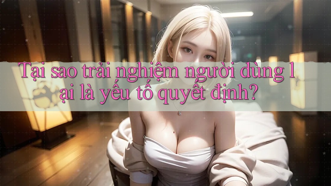 Tại sao trải nghiệm người dùng lại là yếu tố quyết định?