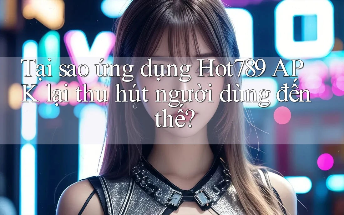 Tại sao ứng dụng Hot789 APK lại thu hút người dùng đến thế?