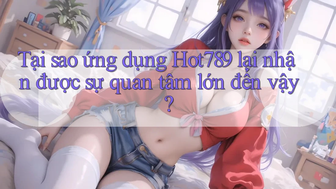 Tại sao ứng dụng Hot789 lại nhận được sự quan tâm lớn đến vậy?