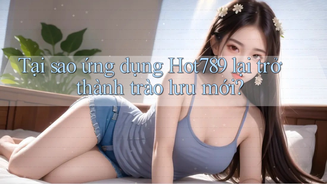 Tại sao ứng dụng Hot789 lại trở thành trào lưu mới?