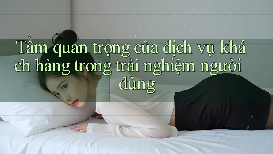 Tầm quan trọng của dịch vụ khách hàng trong trải nghiệm người dùng