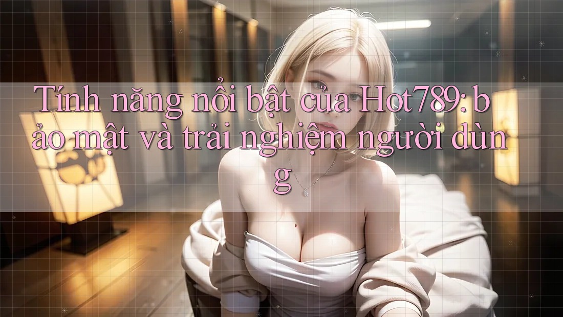 Tính năng nổi bật của Hot789: bảo mật và trải nghiệm người dùng