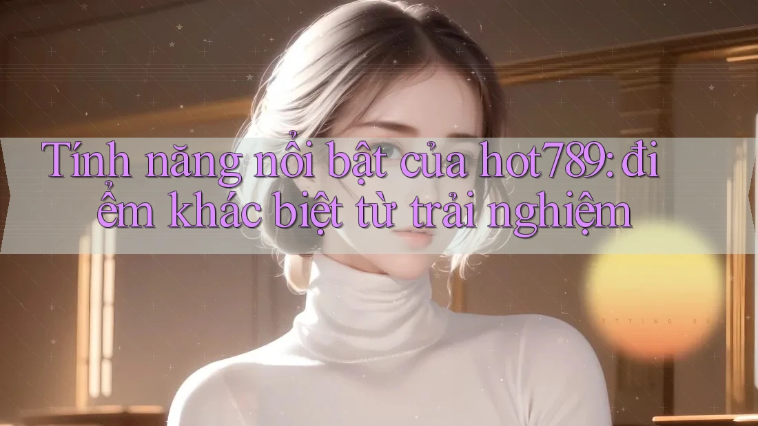 Tính năng nổi bật của hot789: điểm khác biệt từ trải nghiệm