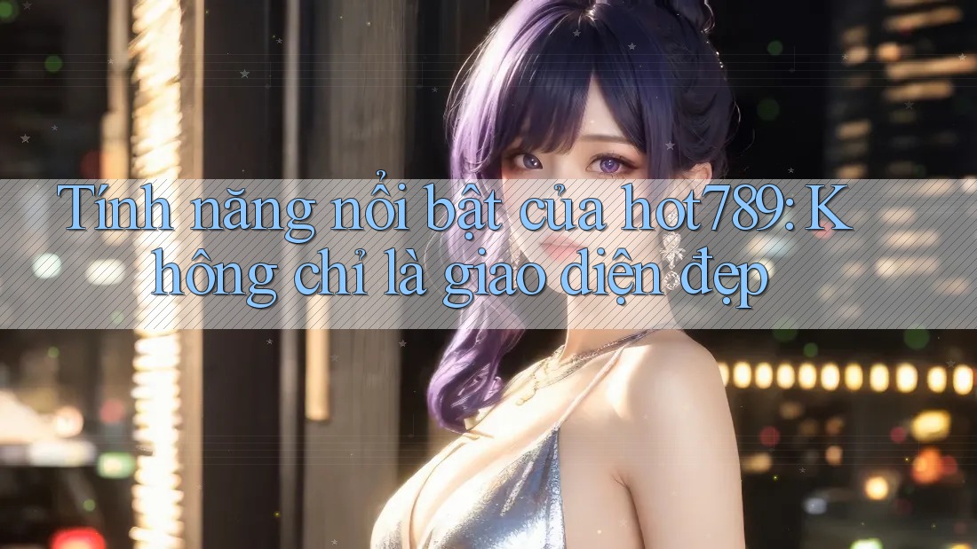 Tính năng nổi bật của hot789: Không chỉ là giao diện đẹp
