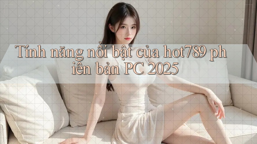 Tính năng nổi bật của hot789 phiên bản PC 2025