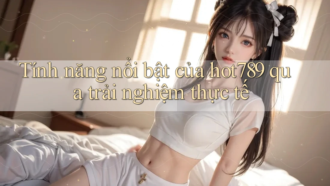 Tính năng nổi bật của hot789 qua trải nghiệm thực tế