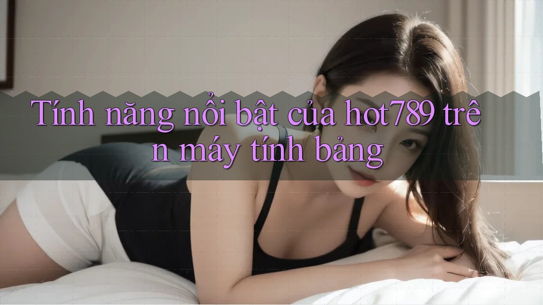Tính năng nổi bật của hot789 trên máy tính bảng