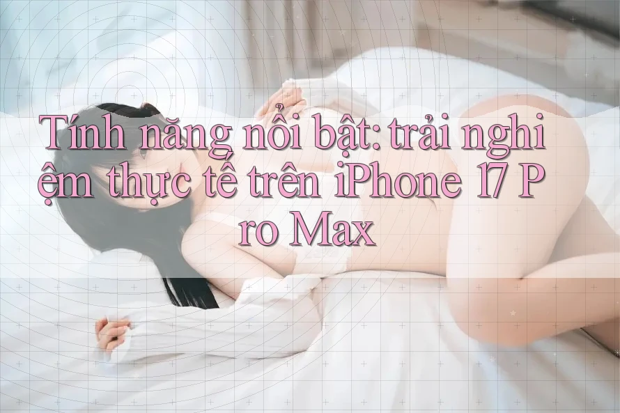 Tính năng nổi bật: trải nghiệm thực tế trên iPhone 17 Pro Max