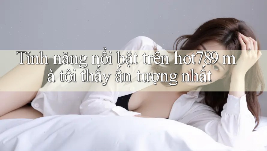 Tính năng nổi bật trên hot789 mà tôi thấy ấn tượng nhất