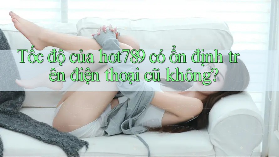 Tốc độ của hot789 có ổn định trên điện thoại cũ không?