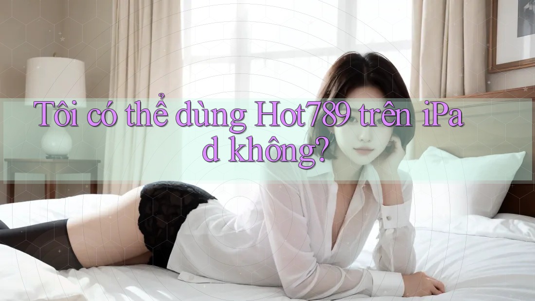 Tôi có thể dùng Hot789 trên iPad không?