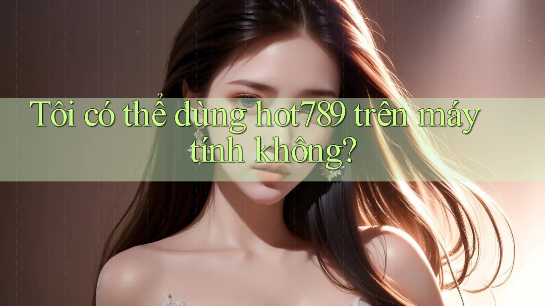 Tôi có thể dùng hot789 trên máy tính không?