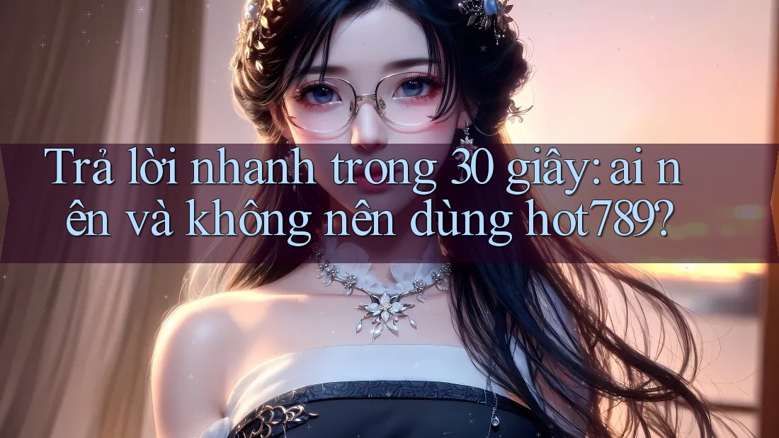 Trả lời nhanh trong 30 giây: ai nên và không nên dùng hot789?