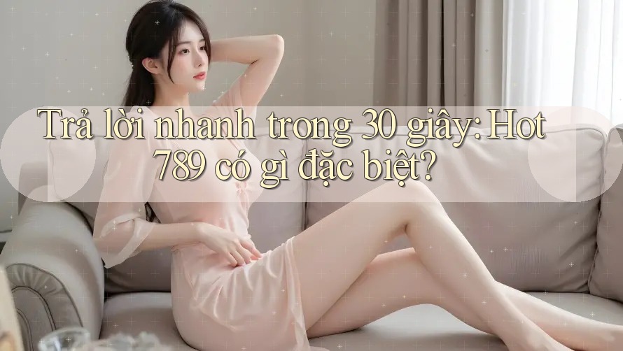 Trả lời nhanh trong 30 giây: hot789 có gì đặc biệt?