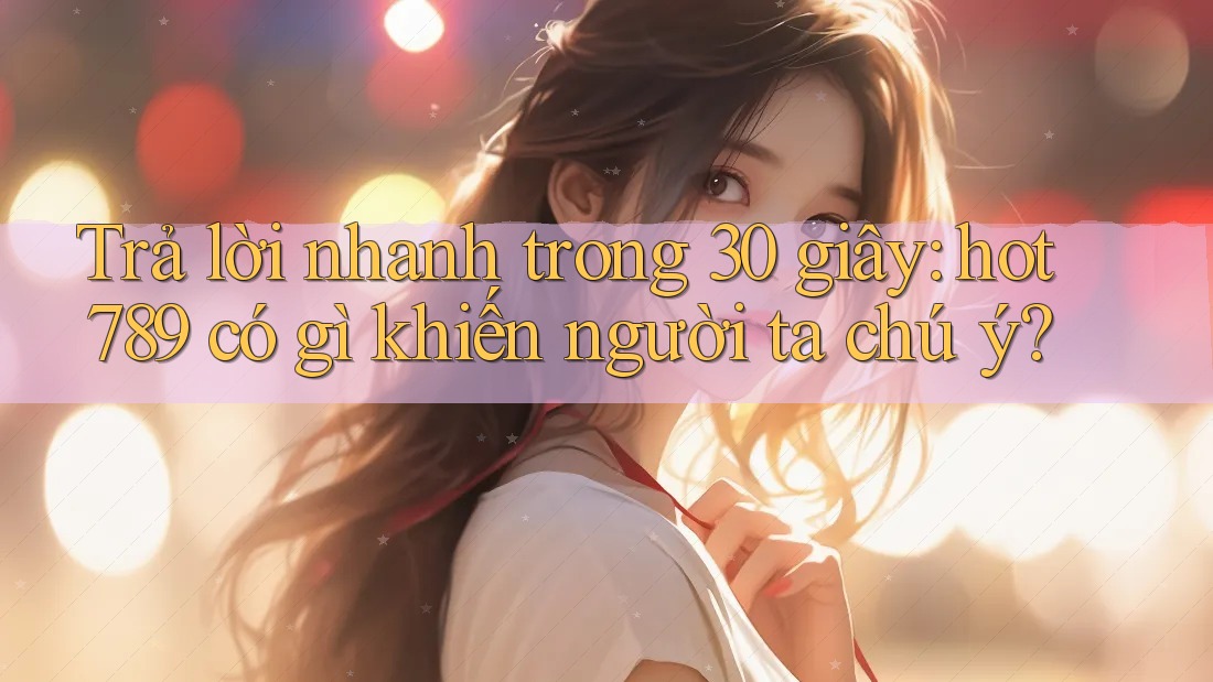 Trả lời nhanh trong 30 giây: hot789 có gì khiến người ta chú ý?