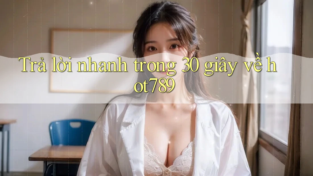 Trả lời nhanh trong 30 giây về hot789