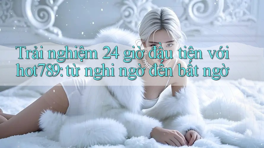 Trải nghiệm 24 giờ đầu tiên với hot789: từ nghi ngờ đến bất ngờ