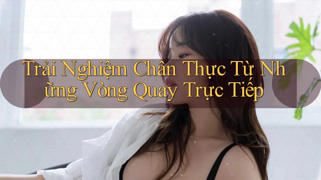 Trải Nghiệm Chân Thực Từ Những Vòng Quay Trực Tiếp