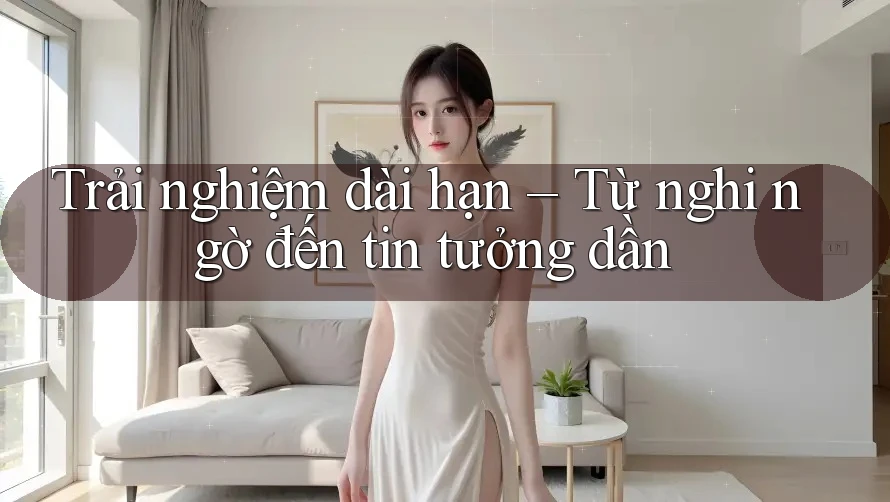 Trải nghiệm dài hạn – Từ nghi ngờ đến tin tưởng dần