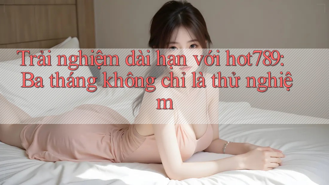 Trải nghiệm dài hạn với hot789: Ba tháng không chỉ là thử nghiệm